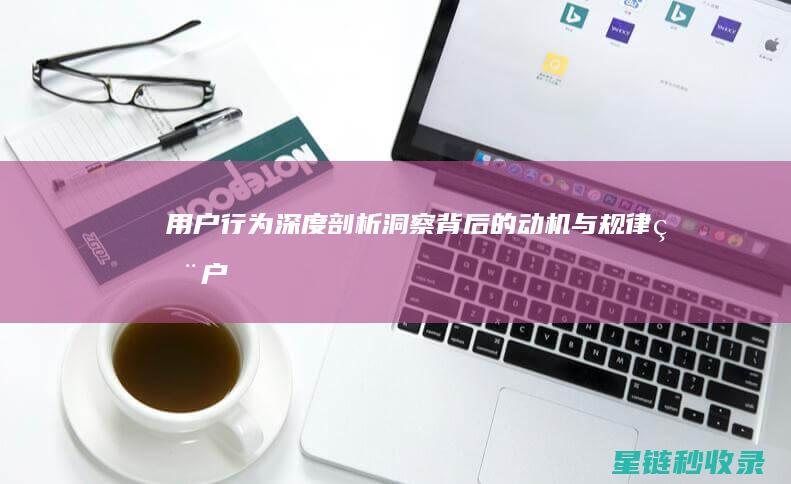 用户行为深度剖析：洞察背后的动机与规律 (用户行为深度研究)