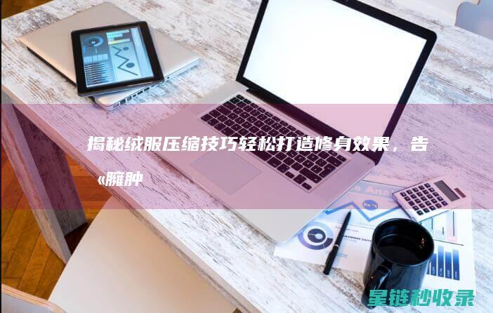 揭秘绒服压缩技巧：轻松打造修身效果，告别臃肿 (压缩绒羽绒服保暖吗)