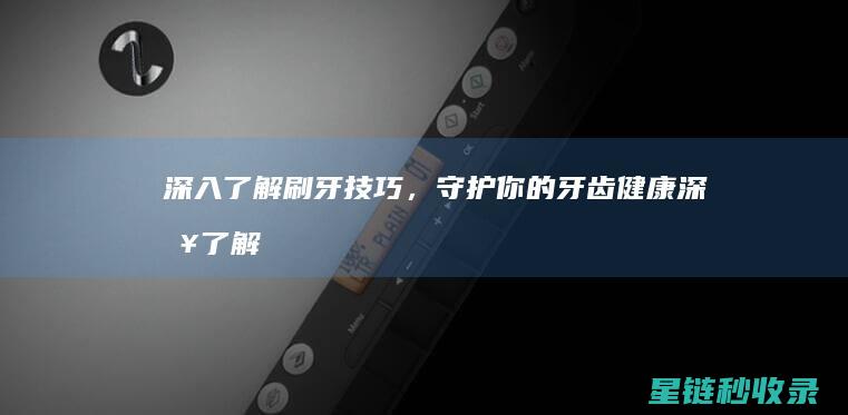 深入了解刷牙技巧，守护你的牙齿健康 (深入了解刷牙的好处)