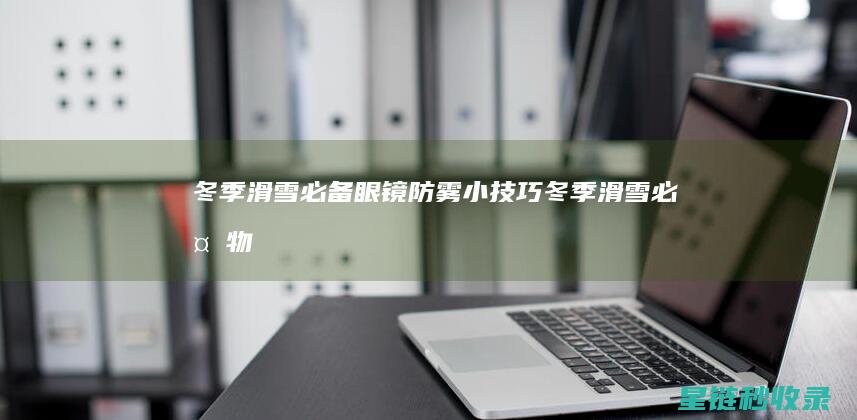冬季滑雪必备：眼镜防雾小技巧 (冬季滑雪必备物品)