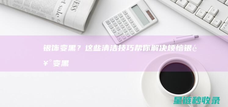 银饰变黑？这些清洁技巧帮你解决烦恼 (银饰变黑了怎么办?教你5招轻松解决)