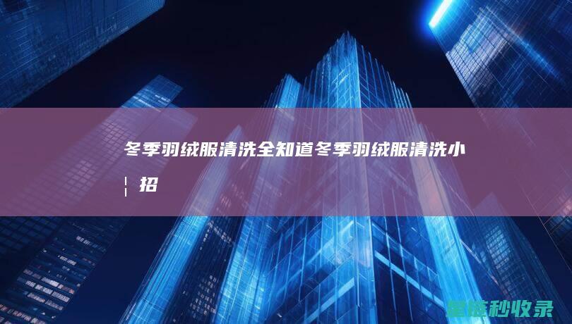 冬季羽绒服清洗全知道 (冬季羽绒服清洗小妙招)