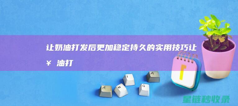 让奶油打发后更加稳定持久的实用技巧 (让奶油打发后怎么保存)