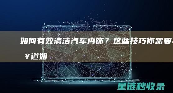 如何有效清洁汽车内饰？这些技巧你需要知道 (如何有效清洁牙齿)
