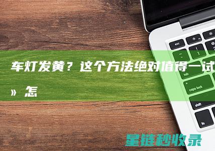 车灯发黄？这个方法绝对值得一试！ (车灯很黄怎么办)