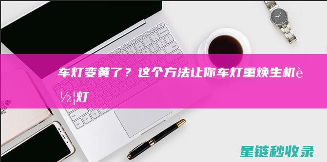 车灯变黄了？这个方法让你车灯重焕生机！ (车灯变黄了怎么解决)