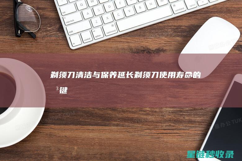 剃须刀清洁与保养：延长剃须刀使用寿命的关键 (剃须刀清洁与维护)